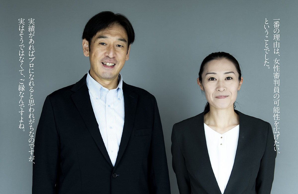 山下:一番の理由は、女性審判員の可能性を広げたい、ということでした。
西村:実績があればプロになれると思われがちなのですが、実はそうではなくて、ご縁なんですよね。
