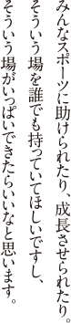 みんなスポーツに助けられたり、成長させられたり。そういう場を誰でも持っていてほしいですし、そういう場がいっぱいできたらいいなと思います。